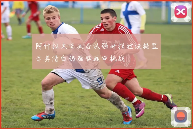 阿什拉夫坚决否认强奸指控证据显示其清白仍面临庭审挑战