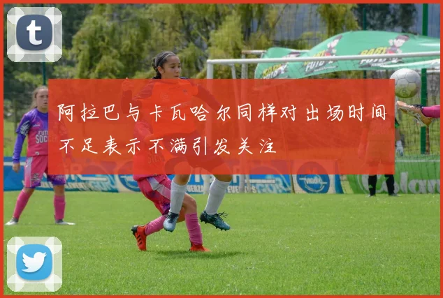 阿拉巴与卡瓦哈尔同样对出场时间不足表示不满引发关注