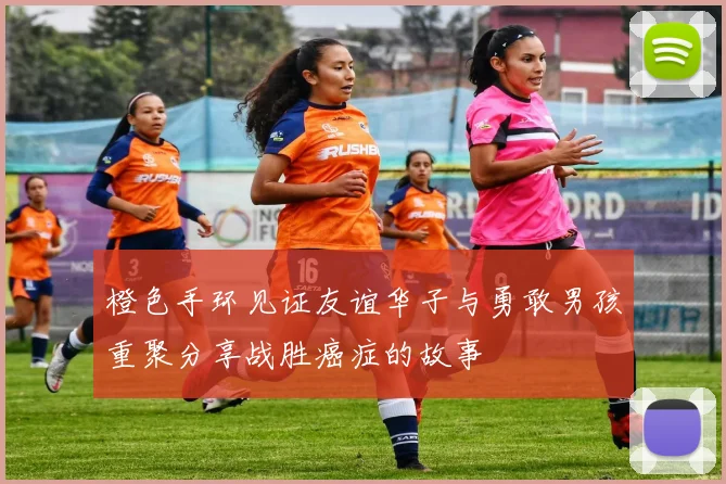 橙色手环见证友谊华子与勇敢男孩重聚分享战胜癌症的故事