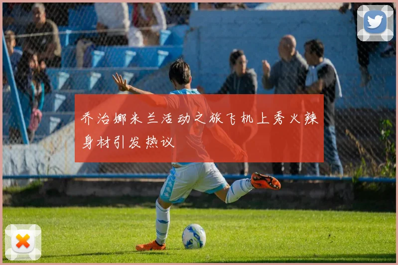乔治娜米兰活动之旅飞机上秀火辣身材引发热议