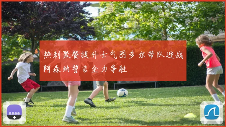 热刺聚餐提升士气图多尔带队迎战阿森纳誓言全力争胜
