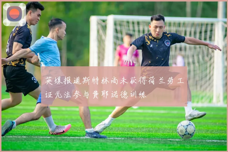 英媒报道斯特林尚未获得荷兰劳工证无法参与费耶诺德训练
