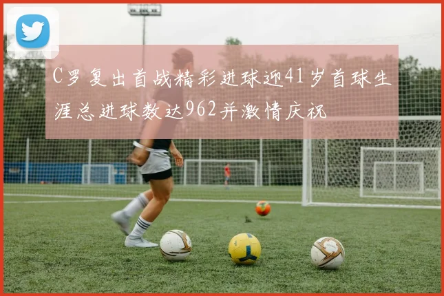 C罗复出首战精彩进球迎41岁首球生涯总进球数达962并激情庆祝