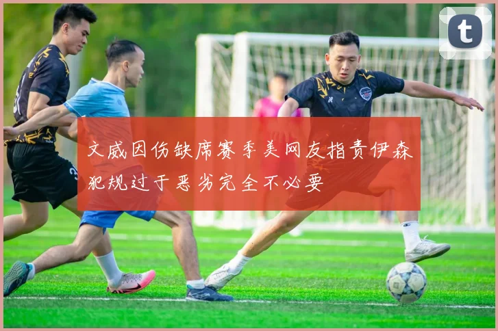 文威因伤缺席赛季美网友指责伊森犯规过于恶劣完全不必要