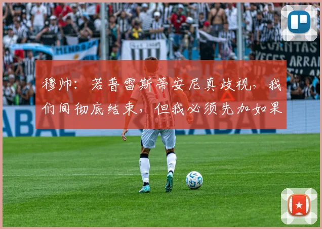 穆帅：若普雷斯蒂安尼真歧视，我们间彻底结束，但我必须先加如果