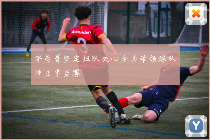 字母哥坚定归队决心全力带领球队冲击季后赛