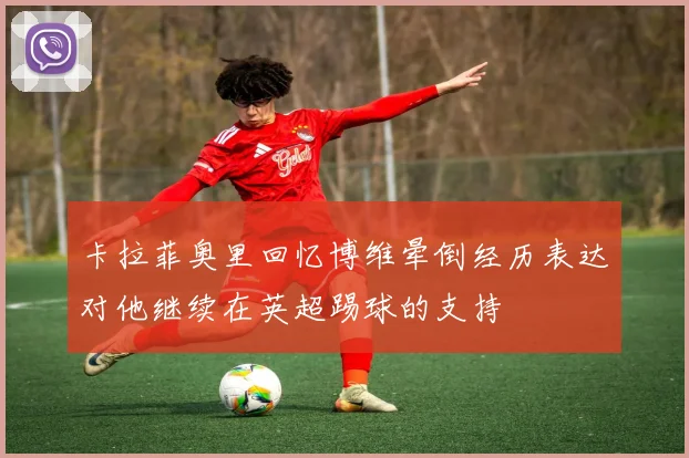 卡拉菲奥里回忆博维晕倒经历表达对他继续在英超踢球的支持