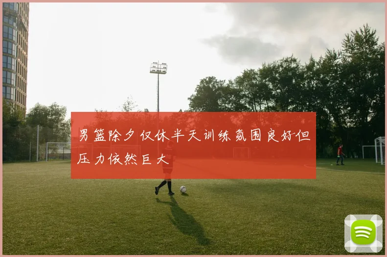 男篮除夕仅休半天训练氛围良好但压力依然巨大