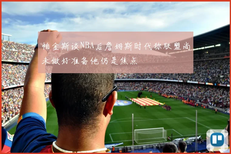 帕金斯谈NBA后詹姆斯时代称联盟尚未做好准备他仍是焦点