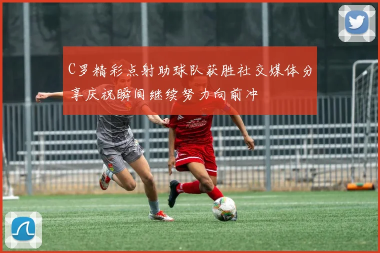C罗精彩点射助球队获胜社交媒体分享庆祝瞬间继续努力向前冲